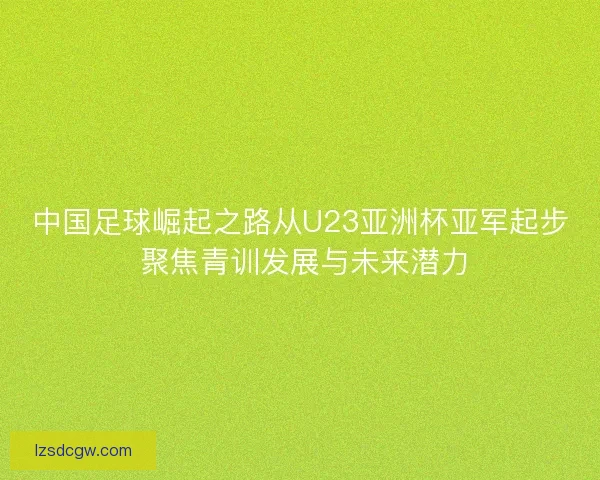中国足球崛起之路从U23亚洲杯亚军起步 聚焦青训发展与未来潜力