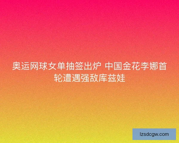 奥运网球女单抽签出炉 中国金花李娜首轮遭遇强敌库兹娃