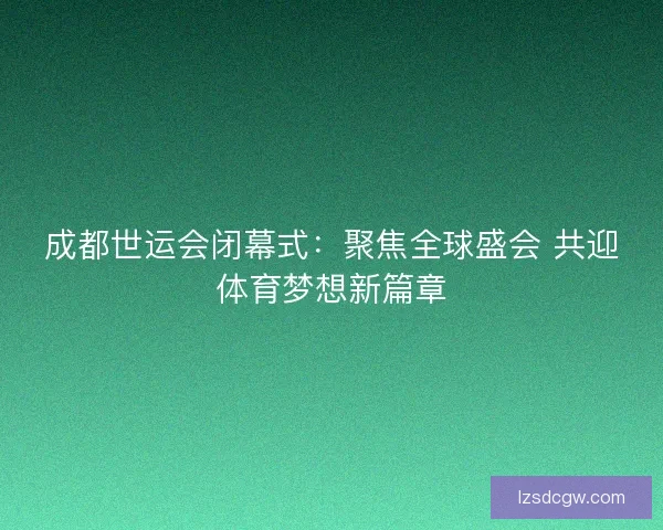 成都世运会闭幕式：聚焦全球盛会 共迎体育梦想新篇章