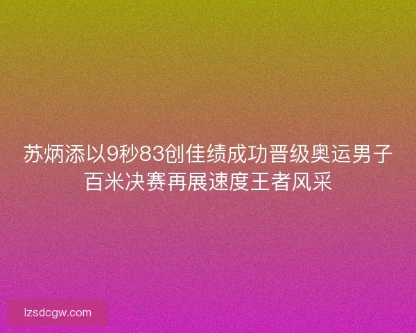 苏炳添以9秒83创佳绩成功晋级奥运男子百米决赛再展速度王者风采