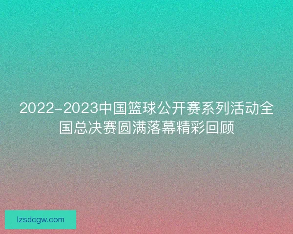 2022-2023中国篮球公开赛系列活动全国总决赛圆满落幕精彩回顾 2022-2023中国篮球公开赛系列活动全国总决赛圆满落幕精彩回顾