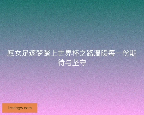 愿女足逐梦踏上世界杯之路温暖每一份期待与坚守