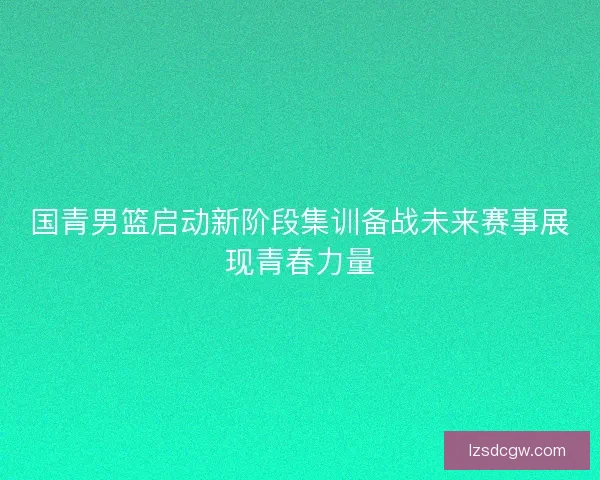 国青男篮启动新阶段集训备战未来赛事展现青春力量