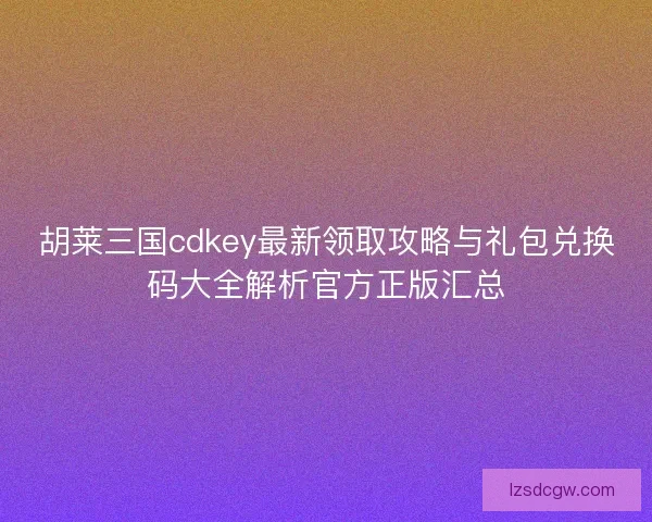 胡莱三国cdkey最新领取攻略与礼包兑换码大全解析官方正版汇总