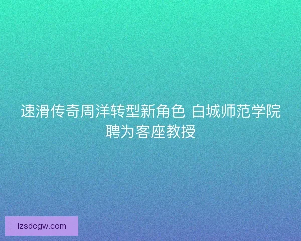速滑传奇周洋转型新角色 白城师范学院聘为客座教授