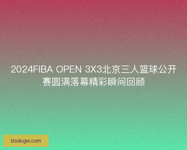 2024FIBA OPEN 3X3北京三人篮球公开赛圆满落幕精彩瞬间回顾