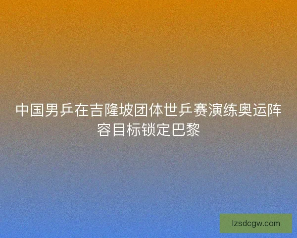中国男乒在吉隆坡团体世乒赛演练奥运阵容目标锁定巴黎