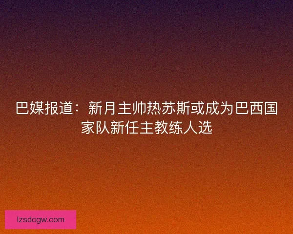 巴媒报道：新月主帅热苏斯或成为巴西国家队新任主教练人选