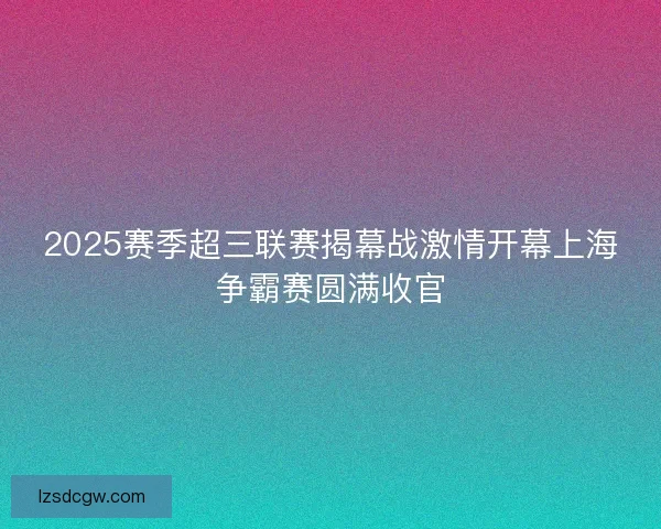 2025赛季超三联赛揭幕战激情开幕上海争霸赛圆满收官 2025赛季超三联赛揭幕战激情开幕上海争霸赛圆满收官