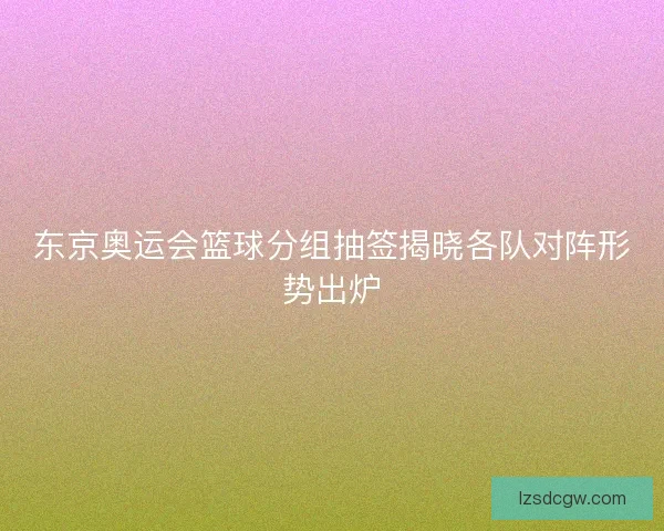 东京奥运会篮球分组抽签揭晓各队对阵形势出炉