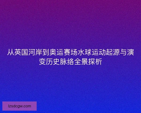 从英国河岸到奥运赛场水球运动起源与演变历史脉络全景探析 从英国河岸到奥运赛场水球运动起源与演变历史脉络全景探析
