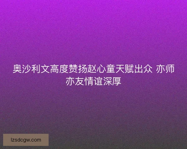奥沙利文高度赞扬赵心童天赋出众 亦师亦友情谊深厚 奥沙利文高度赞扬赵心童天赋出众 亦师亦友情谊深厚