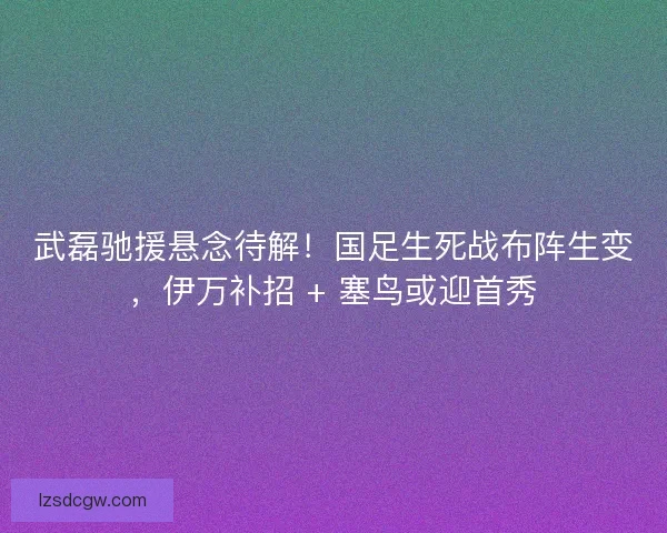 武磊驰援悬念待解!国足生死战布阵生变,伊万补招 + 塞鸟或迎首秀 武磊驰援悬念待解!国足生死战布阵生变,伊万补招 + 塞鸟或迎首秀