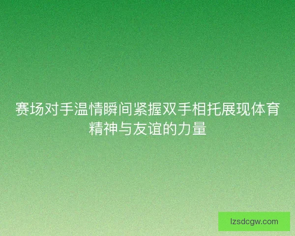 赛场对手温情瞬间紧握双手相托展现体育精神与友谊的力量
