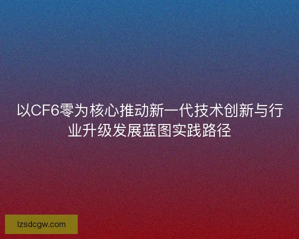 以CF6零为核心推动新一代技术创新与行业升级发展蓝图实践路径