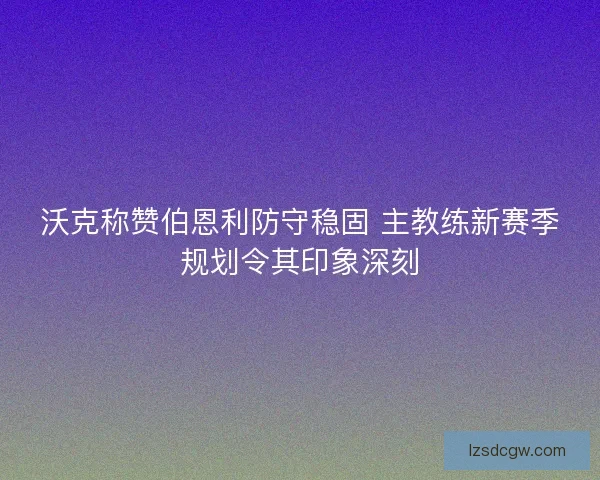 沃克称赞伯恩利防守稳固 主教练新赛季规划令其印象深刻