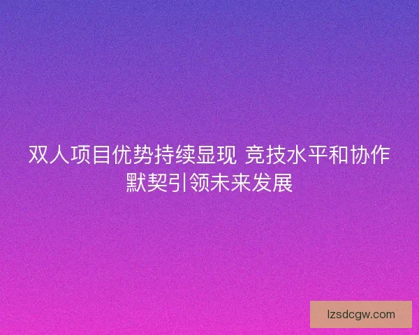 双人项目优势持续显现 竞技水平和协作默契引领未来发展 双人项目优势持续显现 竞技水平和协作默契引领未来发展