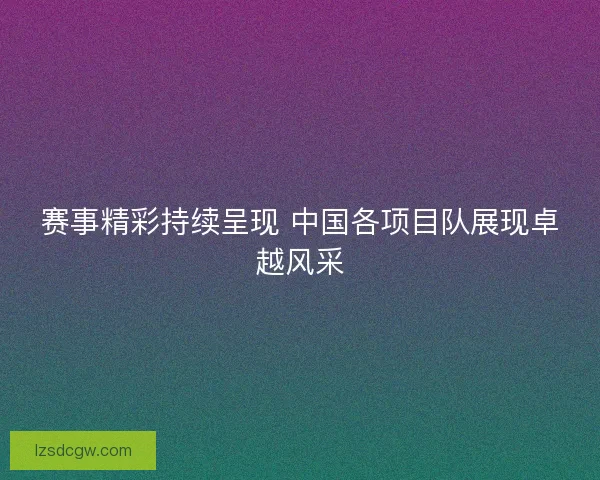 赛事精彩持续呈现 中国各项目队展现卓越风采 赛事精彩持续呈现 中国各项目队展现卓越风采
